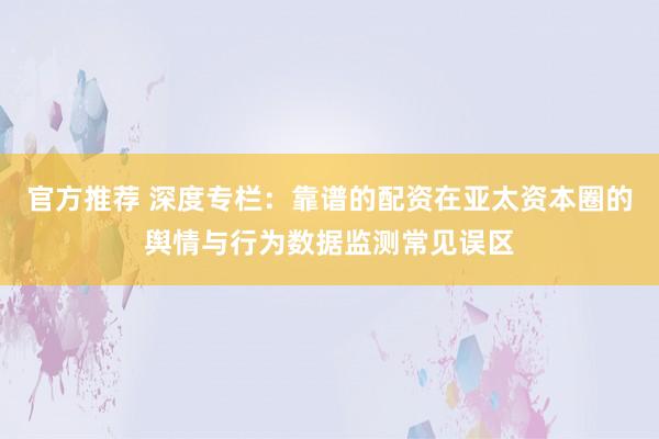 官方推荐 深度专栏：靠谱的配资在亚太资本圈的舆情与行为数据监测常见误区
