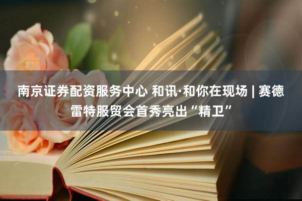 南京证券配资服务中心 和讯·和你在现场 | 赛德雷特服贸会首秀亮出“精卫”