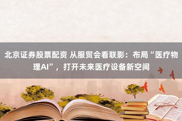 北京证券股票配资 从服贸会看联影：布局“医疗物理AI”，打开未来医疗设备新空间