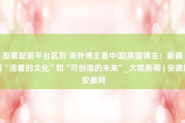 股票配资平台区别 海外博主看中国|英国博主：新疆有“活着的文化”和“可创造的未来”_大皖新闻 | 安徽网
