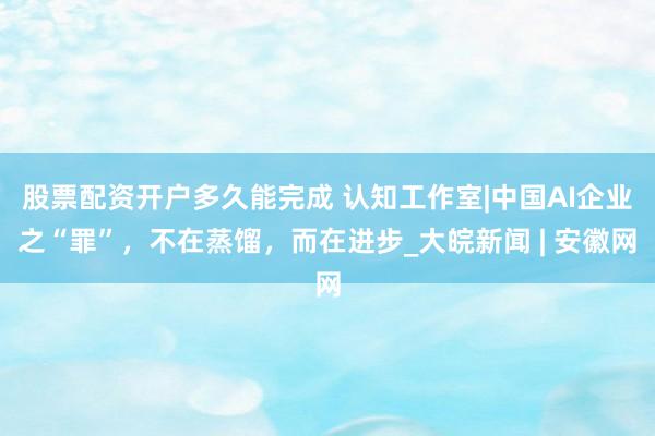 股票配资开户多久能完成 认知工作室|中国AI企业之“罪”，不在蒸馏，而在进步_大皖新闻 | 安徽网