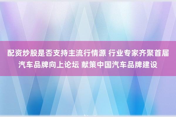 配资炒股是否支持主流行情源 行业专家齐聚首届汽车品牌向上论坛 献策中国汽车品牌建设