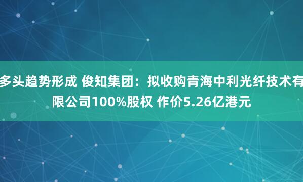 多头趋势形成 俊知集团：拟收购青海中利光纤技术有限公司100%股权 作价5.26亿港元