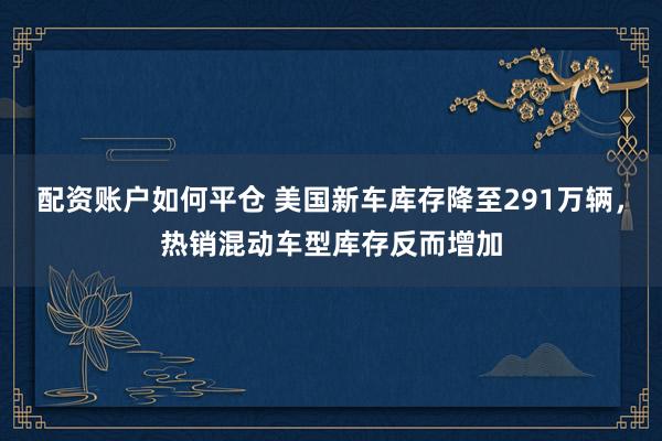 配资账户如何平仓 美国新车库存降至291万辆，热销混动车型库存反而增加