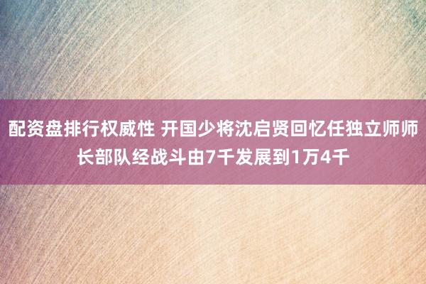 配资盘排行权威性 开国少将沈启贤回忆任独立师师长部队经战斗由7千发展到1万4千