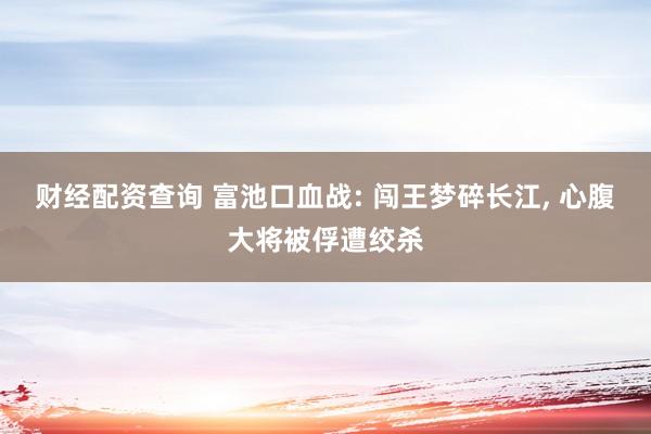 财经配资查询 富池口血战: 闯王梦碎长江, 心腹大将被俘遭绞杀