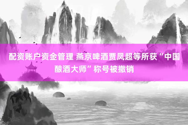 配资账户资金管理 燕京啤酒贾凤超等所获“中国酿酒大师”称号被撤销