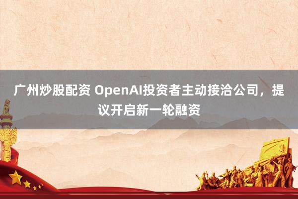 广州炒股配资 OpenAI投资者主动接洽公司，提议开启新一轮融资