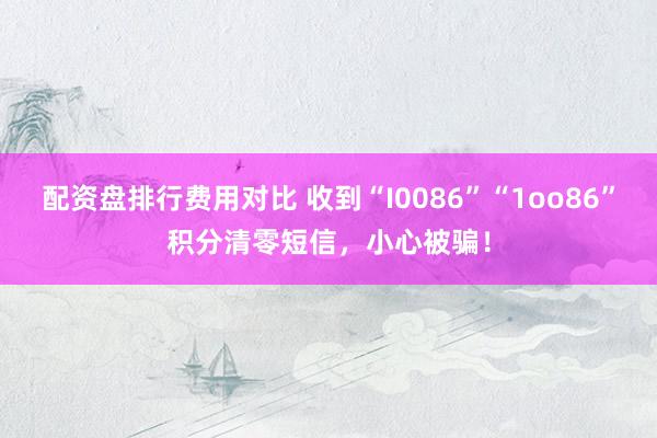 配资盘排行费用对比 收到“I0086”“1oo86”积分清零短信，小心被骗！