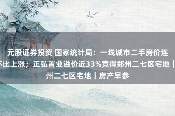 元股证券投资 国家统计局：一线城市二手房价连续6个月环比上涨；正弘置业溢价近33%竞得郑州二七区宅地｜房产早参