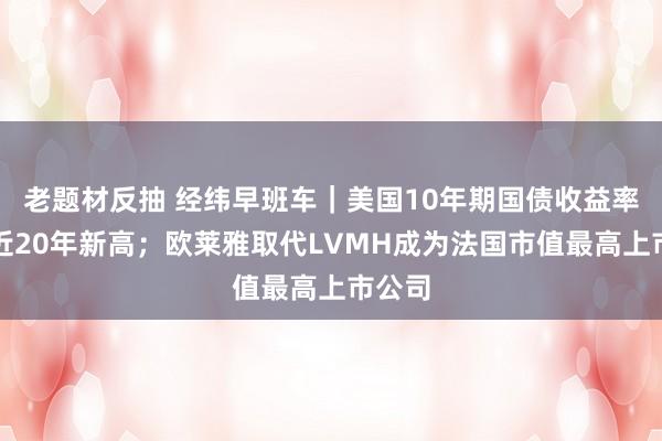 老题材反抽 经纬早班车｜美国10年期国债收益率升至近20年新高；欧莱雅取代LVMH成为法国市值最高上市公司