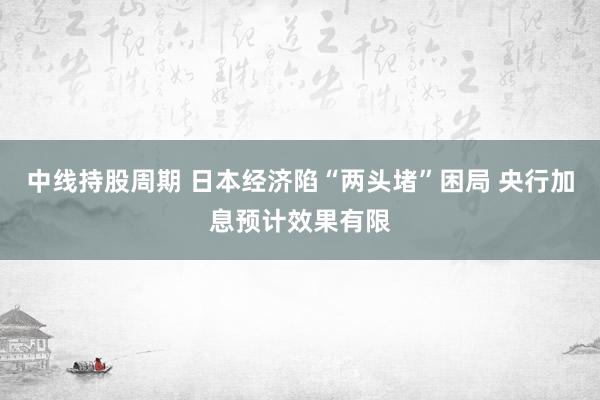 中线持股周期 日本经济陷“两头堵”困局 央行加息预计效果有限