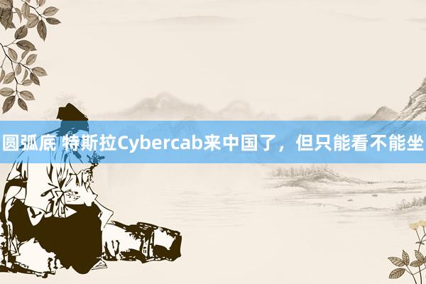 圆弧底 特斯拉Cybercab来中国了，但只能看不能坐
