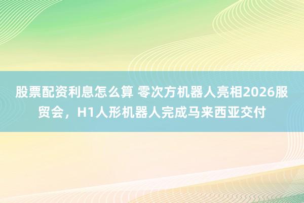 股票配资利息怎么算 零次方机器人亮相2026服贸会，H1人形机器人完成马来西亚交付