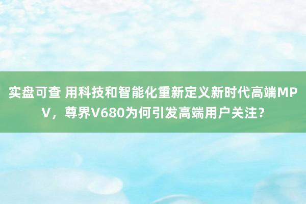 实盘可查 用科技和智能化重新定义新时代高端MPV，尊界V680为何引发高端用户关注？