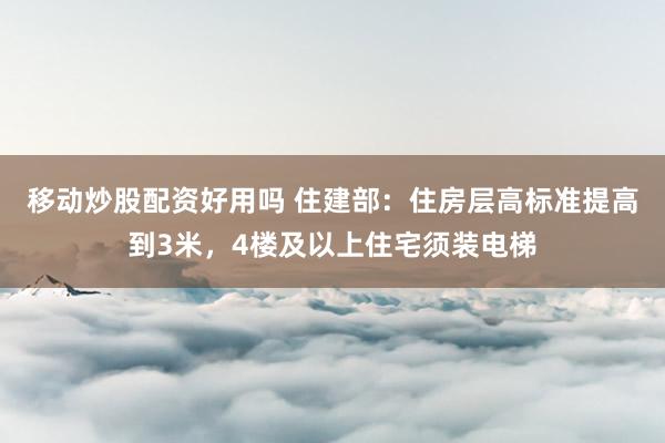 移动炒股配资好用吗 住建部：住房层高标准提高到3米，4楼及以上住宅须装电梯