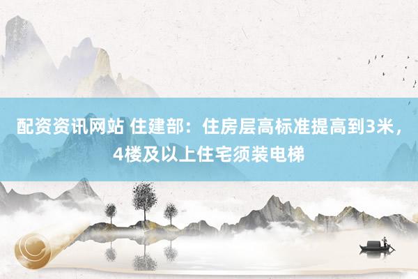 配资资讯网站 住建部：住房层高标准提高到3米，4楼及以上住宅须装电梯