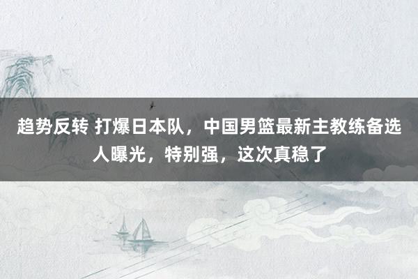 趋势反转 打爆日本队，中国男篮最新主教练备选人曝光，特别强，这次真稳了