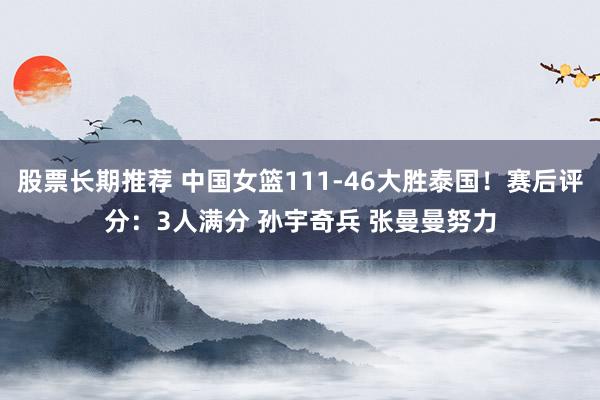 股票长期推荐 中国女篮111-46大胜泰国！赛后评分：3人满分 孙宇奇兵 张曼曼努力