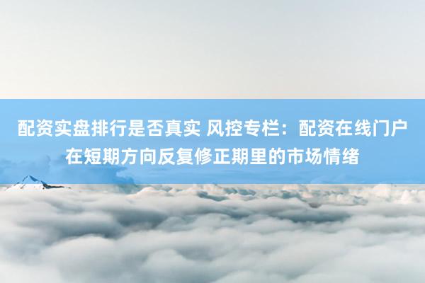 配资实盘排行是否真实 风控专栏：配资在线门户在短期方向反复修正期里的市场情绪