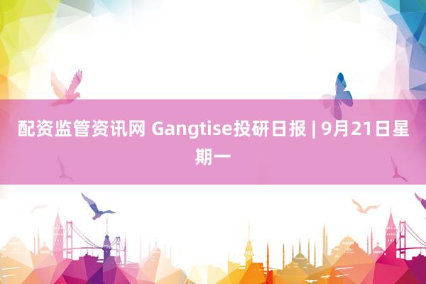配资监管资讯网 Gangtise投研日报 | 9月21日星期一