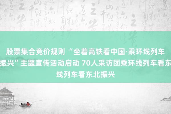 股票集合竞价规则 “坐着高铁看中国·乘环线列车看东北振兴”主题宣传活动启动 70人采访团乘环线列车看东北振兴