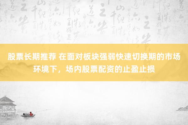 股票长期推荐 在面对板块强弱快速切换期的市场环境下,场内股票配资的止盈止损