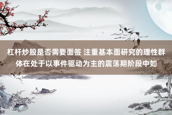 杠杆炒股是否需要面签 注重基本面研究的理性群体在处于以事件驱动为主的震荡期阶段中如
