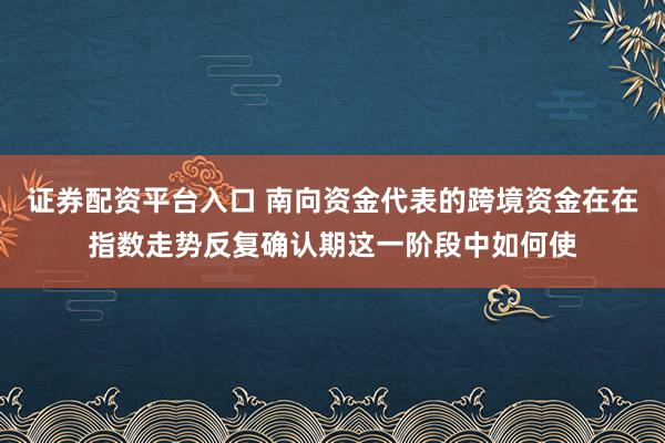 证券配资平台入口 南向资金代表的跨境资金在在指数走势反复确认期这一阶段中如何使