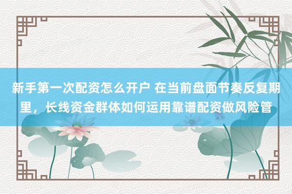 新手第一次配资怎么开户 在当前盘面节奏反复期里,长线资金群体如何运用靠谱配资做风险管