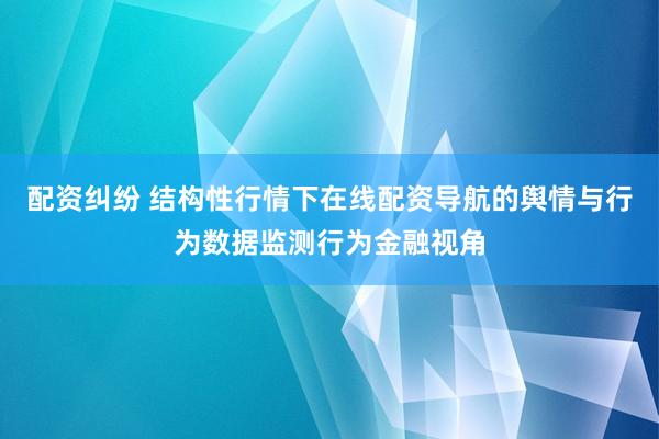 配资纠纷 结构性行情下在线配资导航的舆情与行为数据监测行为金融视角