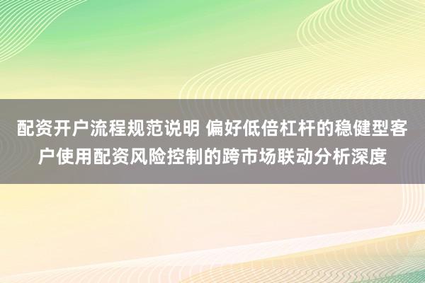 配资开户流程规范说明 偏好低倍杠杆的稳健型客户使用配资风险控制的跨市场联动分析深度