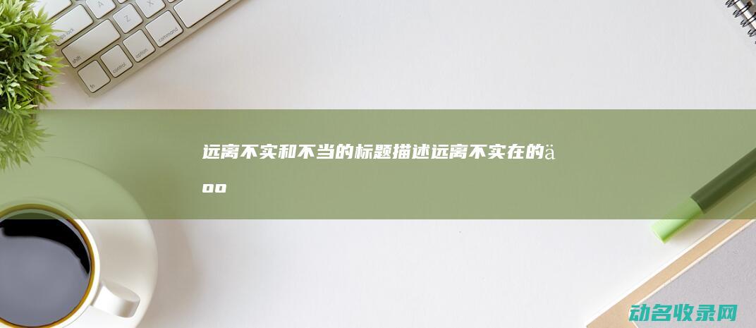 远离不实和不当的标题描述 (远离不实在的人)