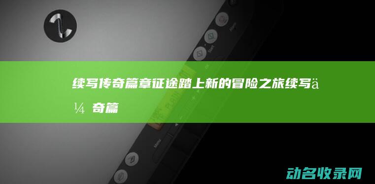 续写传奇篇章 征途 踏上新的冒险之旅 (续写传奇篇章怎么写)