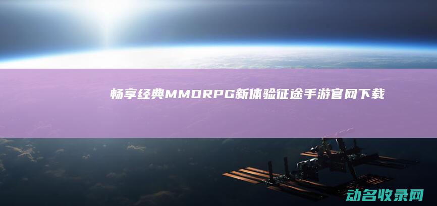 畅享经典MMORPG新体验 征途手游官网下载 (畅享经典音乐)