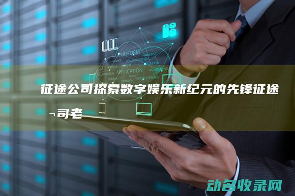 征途公司 探索数字娱乐新纪元的先锋 (征途公司老板)