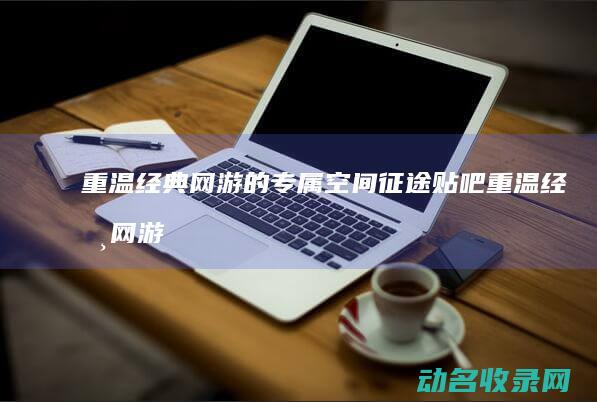 重温经典网游的专属空间 征途贴吧 (重温经典网游小说)