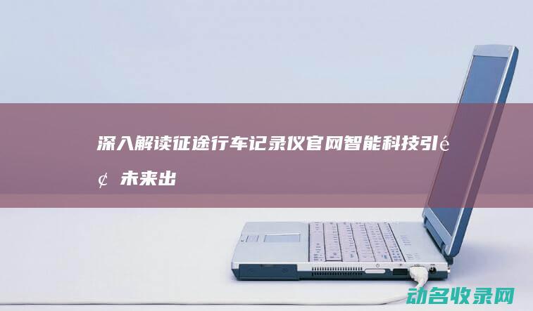 深入解读征途行车记录仪官网 智能科技引领未来出行 (深入解读征途心得体会)