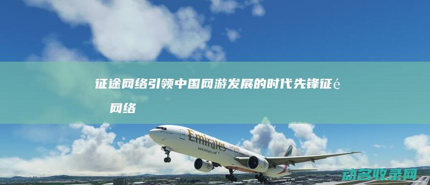 征途网络 引领中国网游发展的时代先锋 (征途网络在创业过程中面临着哪些风险?)
