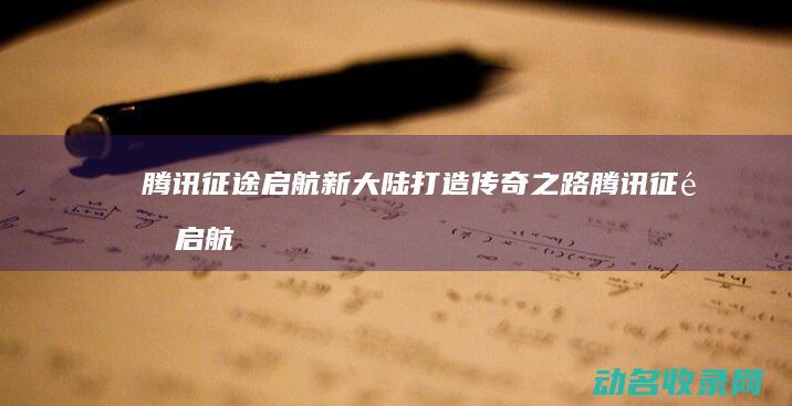 腾讯征途 启航新大陆打造传奇之路 (腾讯征途启航官网)