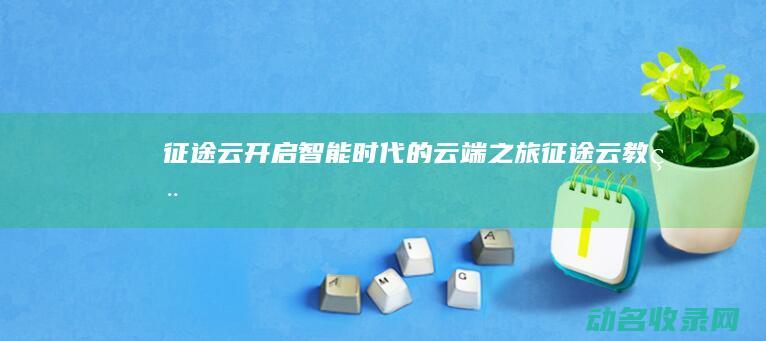 征途云 开启智能时代的云端之旅 (征途云教程)