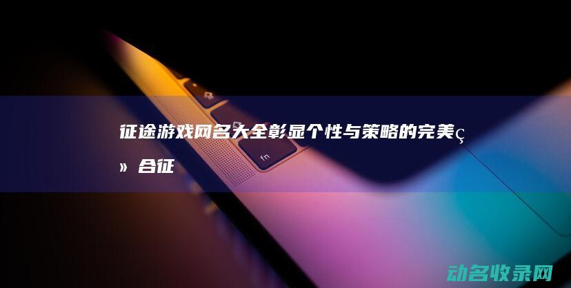 征途游戏网名大全 彰显个性与策略的完美结合 (征途游戏网名男)