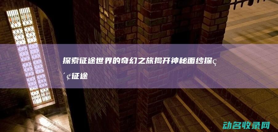 探索征途世界的奇幻之旅 揭开神秘面纱 (探索征途世界攻略大全)